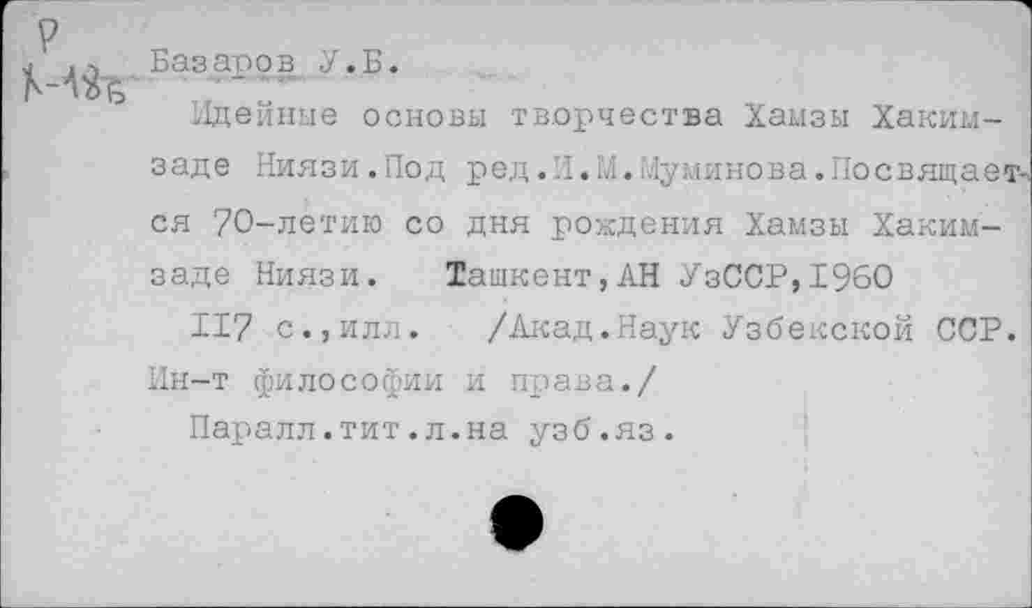 ﻿р	Базаров У. Б. Идейные основы творчества Хамзы Хаким-заде Ниязи.Под ред.Л.М.Муминова.Посвящается 70-летию со дня рождения Хамзы Хаким-заде Ниязи. Ташкент,АН УзССР,19бО 117 с.,илл. /Акад.Наук Узбекской ССР. Ин-т философии и права./ Паралл.тит.л.на узб.яз.